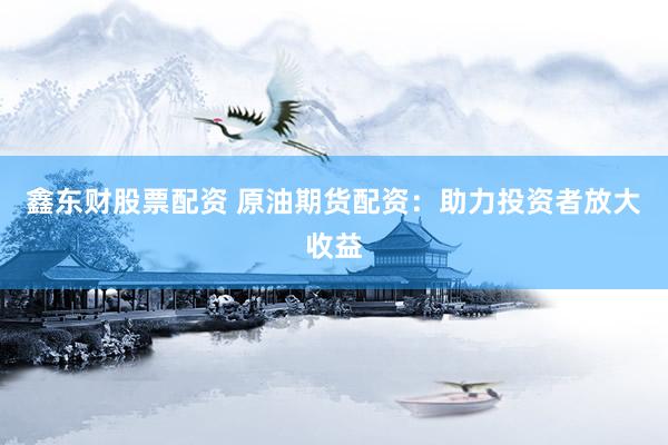 鑫东财股票配资 原油期货配资：助力投资者放大收益