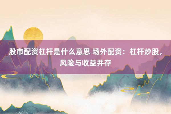 股市配资杠杆是什么意思 场外配资：杠杆炒股，风险与收益并存
