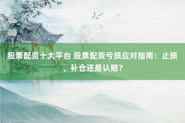 股票配资十大平台 股票配资亏损应对指南：止损、补仓还是认赔？