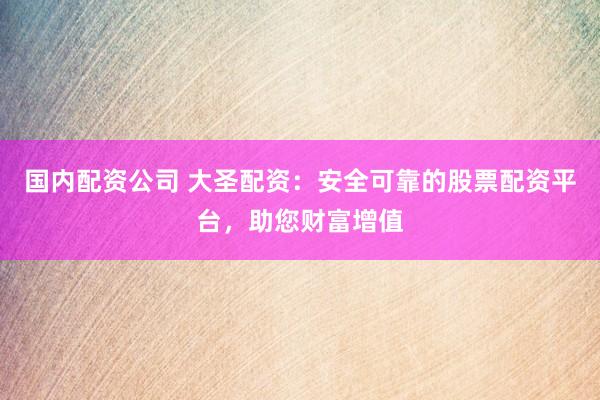 国内配资公司 大圣配资：安全可靠的股票配资平台，助您财富增值