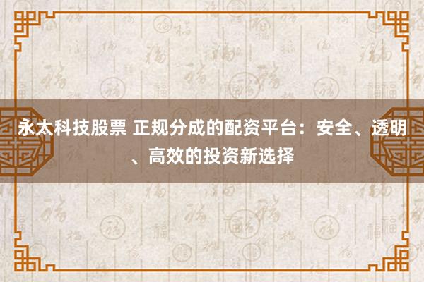 永太科技股票 正规分成的配资平台：安全、透明、高效的投资新选择