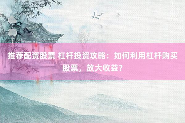 推荐配资股票 杠杆投资攻略：如何利用杠杆购买股票，放大收益？