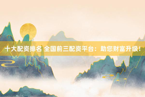 十大配资排名 全国前三配资平台：助您财富升级！