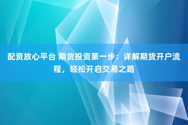 配资放心平台 期货投资第一步：详解期货开户流程，轻松开启交易之路