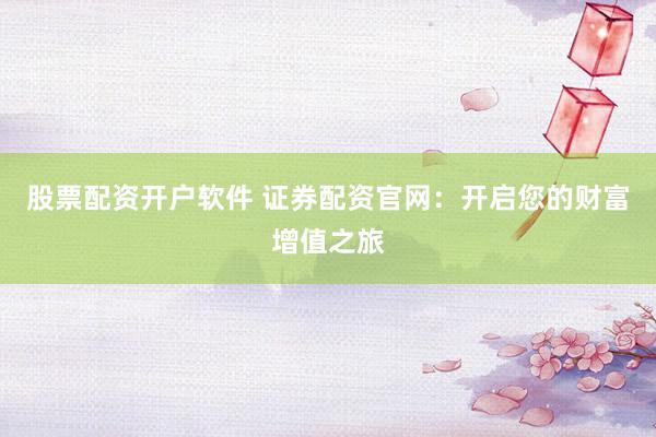 股票配资开户软件 证券配资官网：开启您的财富增值之旅