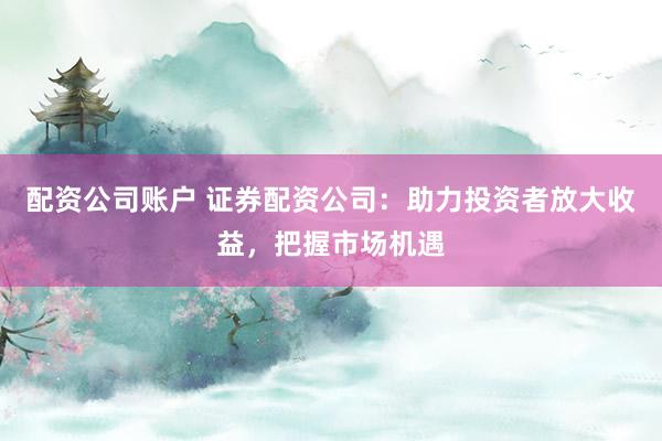 配资公司账户 证券配资公司：助力投资者放大收益，把握市场机遇