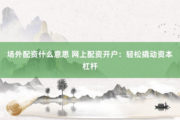 场外配资什么意思 网上配资开户：轻松撬动资本杠杆