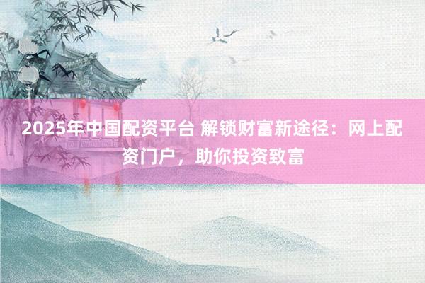 2025年中国配资平台 解锁财富新途径：网上配资门户，助你投资致富