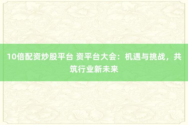 10倍配资炒股平台 资平台大会：机遇与挑战，共筑行业新未来
