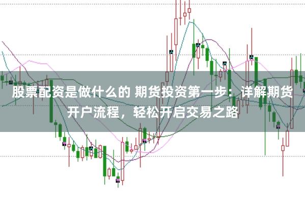 股票配资是做什么的 期货投资第一步：详解期货开户流程，轻松开启交易之路
