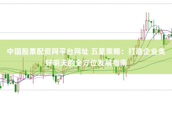 中国股票配资网平台网址 五星策略：打造企业美好明天的全方位发展指南