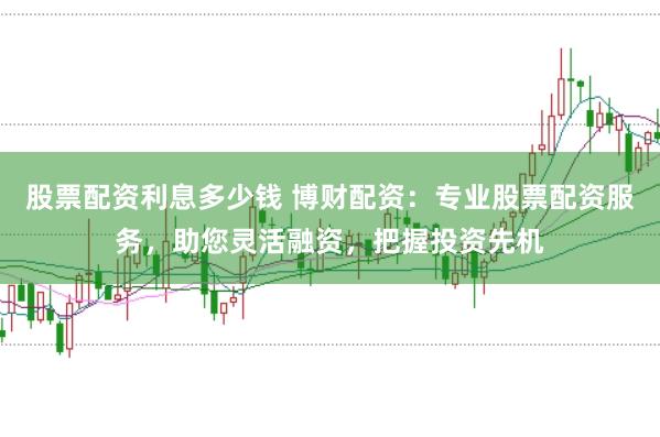 股票配资利息多少钱 博财配资：专业股票配资服务，助您灵活融资，把握投资先机