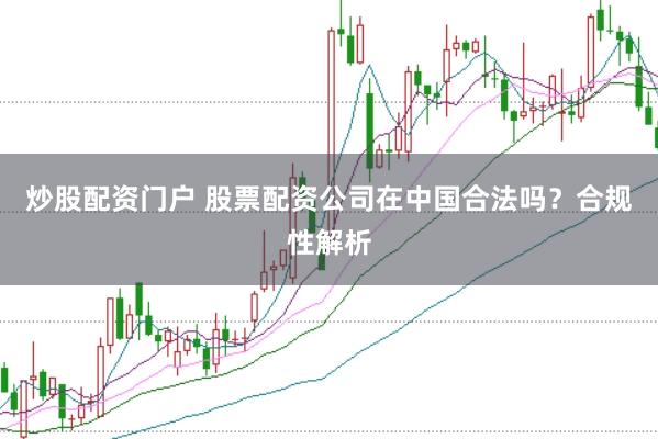 炒股配资门户 股票配资公司在中国合法吗？合规性解析
