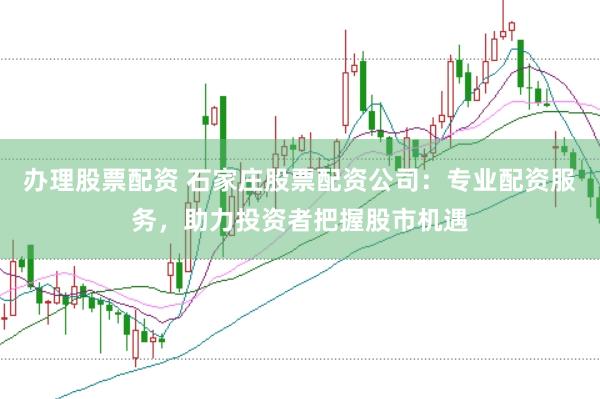 办理股票配资 石家庄股票配资公司：专业配资服务，助力投资者把握股市机遇