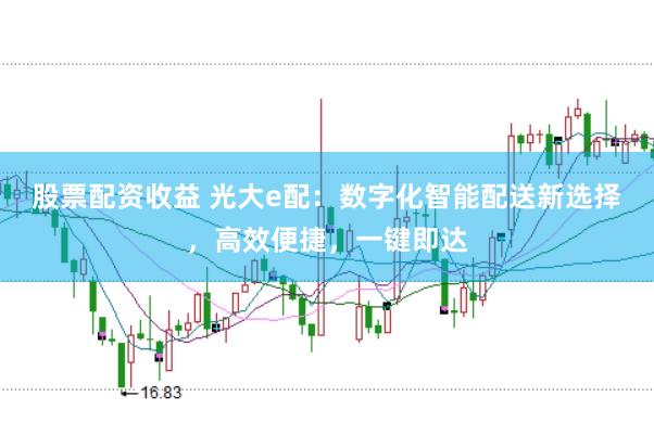 股票配资收益 光大e配：数字化智能配送新选择，高效便捷，一键即达
