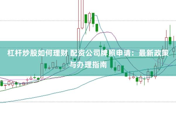 杠杆炒股如何理财 配资公司牌照申请：最新政策与办理指南