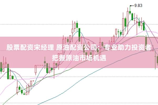 股票配资宋经理 原油配资公司：专业助力投资者把握原油市场机遇