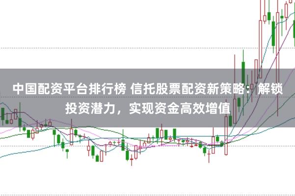 中国配资平台排行榜 信托股票配资新策略：解锁投资潜力，实现资金高效增值