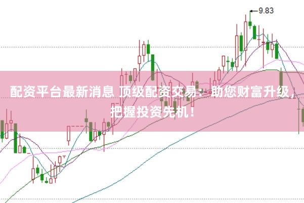 配资平台最新消息 顶级配资交易：助您财富升级，把握投资先机！