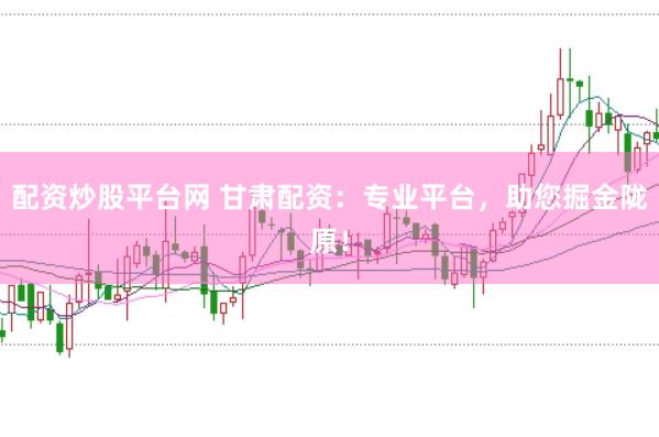 配资炒股平台网 甘肃配资：专业平台，助您掘金陇原！