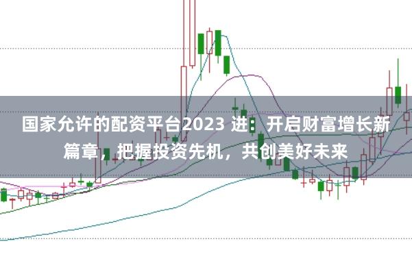 国家允许的配资平台2023 进:开启财富增长新篇章,把握投资先机,共创美好未来