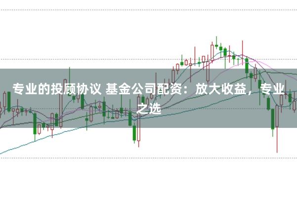专业的投顾协议 基金公司配资：放大收益，专业之选