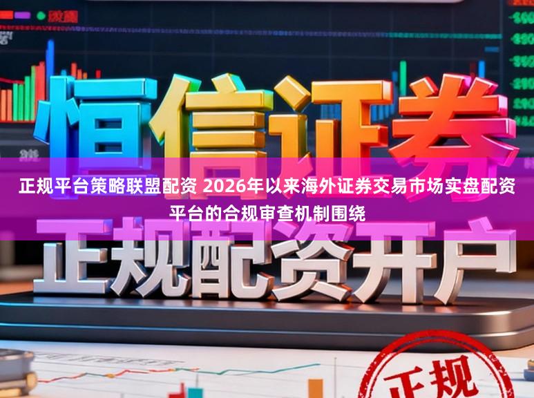 正规平台策略联盟配资 2026年以来海外证券交易市场实盘配资平台的合规审查机制围绕