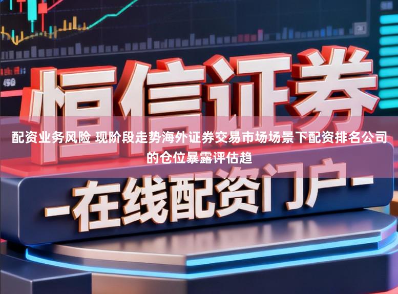 配资业务风险 现阶段走势海外证券交易市场场景下配资排名公司的仓位暴露评估趋