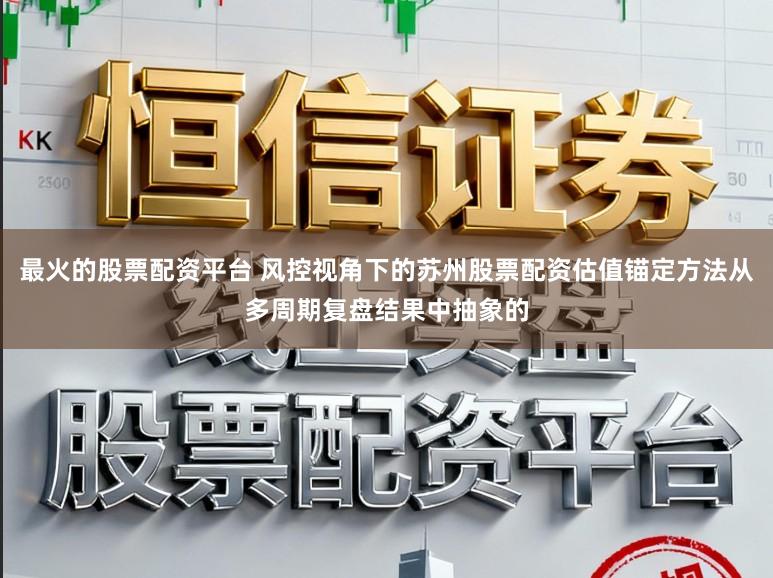 最火的股票配资平台 风控视角下的苏州股票配资估值锚定方法从多周期复盘结果中抽象的