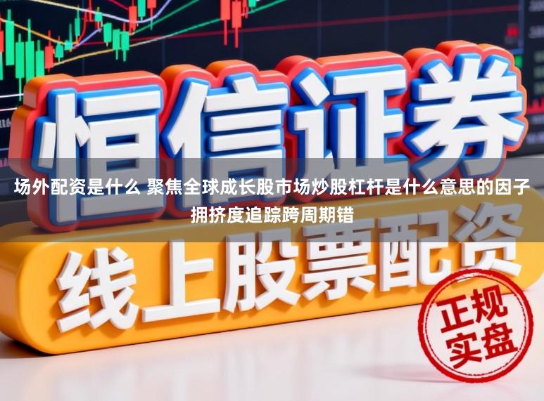 场外配资是什么 聚焦全球成长股市场炒股杠杆是什么意思的因子拥挤度追踪跨周期错