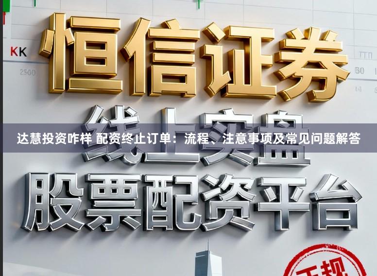 达慧投资咋样 配资终止订单：流程、注意事项及常见问题解答