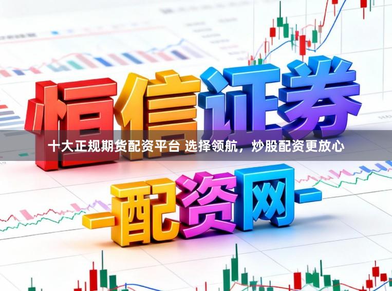 十大正规期货配资平台 选择领航，炒股配资更放心