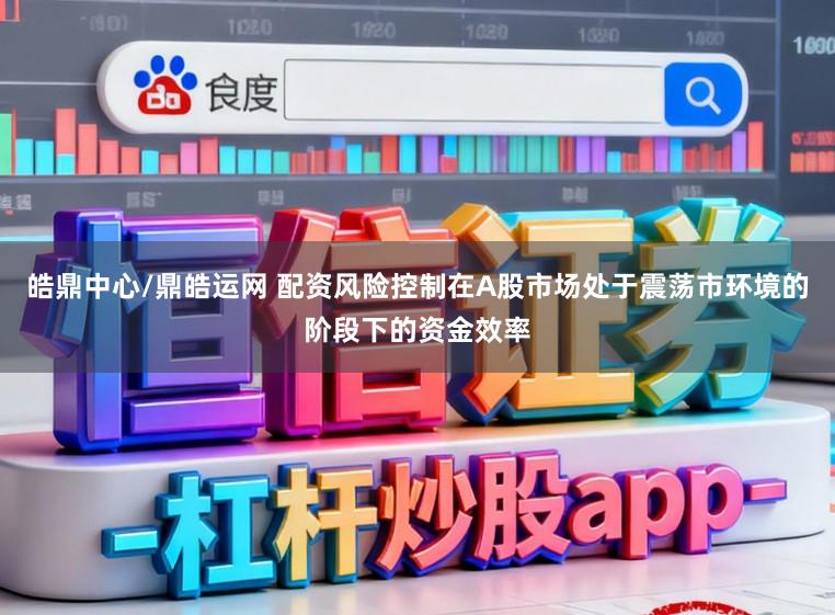 皓鼎中心/鼎皓运网 配资风险控制在A股市场处于震荡市环境的阶段下的资金效率