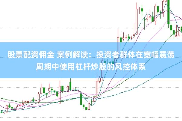 股票配资佣金 案例解读：投资者群体在宽幅震荡周期中使用杠杆炒股的风控体系