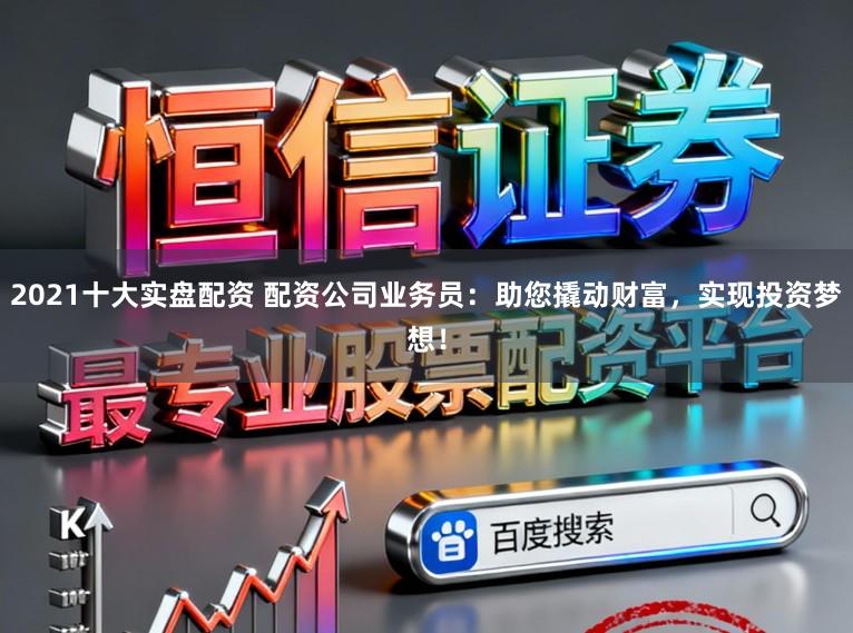 2021十大实盘配资 配资公司业务员：助您撬动财富，实现投资梦想！